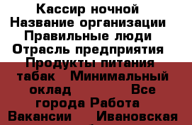 Кассир ночной › Название организации ­ Правильные люди › Отрасль предприятия ­ Продукты питания, табак › Минимальный оклад ­ 32 000 - Все города Работа » Вакансии   . Ивановская обл.